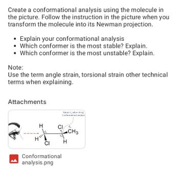 Create a conformational analysis using the molecule in
the picture. Follow the instruction in the picture when you
transform the molecule into its Newman projection.
Explain your conformational analysis
Which conformer is the most stable? Explain.
• Which conformer is the most unstable? Explain.
Note:
Use the term angle strain, torsional strain other technical
terms when explaining.
Attachments
H
4 111
CI
Rotate C, when doing
Conformational analysis
CI
Conformational
analysis.png
H
CH3