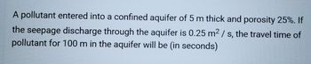 A pollutant entered into a confined aquifer of 5 m thick and porosity 25%. If
the seepage discharge through the aquifer is 0.25 m² / s, the travel time of
pollutant for 100 m in the aquifer will be (in seconds)