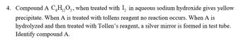 4. Compound A CH₁₂O3, when treated with 1₂ in aqueous sodium hydroxide gives yellow
precipitate. When A is treated with tollens reagent no reaction occurs. When A is
hydrolyzed and then treated with Tollen's reagent, a silver mirror is formed in test tube.
Identify compound A.