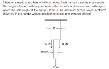 A hanger is made of two bars of different sizes. Each bar has a square cross-section.
The hanger is loaded by three-point loads in the mid vertical plane as shown in the figure.
Ignore the self-weight of the hanger. What is the maximum tensile stress in N/mm²
anywhere in the hanger without considering stress concentration effects?
100 KN
50 mm-
100 mm
50 kN
100 KN