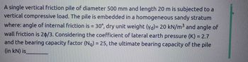 A single vertical friction pile of diameter 500 mm and length 20 m is subjected to a
vertical compressive load. The pile is embedded in a homogeneous sandy stratum
where: angle of internal friction is = 30°, dry unit weight (yd)= 20 kN/m³ and angle of
wall friction is 20/3. Considering the coefficient of lateral earth pressure (K) = 2.7
and the bearing capacity factor (Na) = 25, the ultimate bearing capacity of the pile
(in kN) is