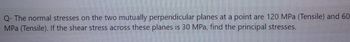 Q- The normal stresses on the two mutually perpendicular planes at a point are 120 MPa (Tensile) and 60
MPa (Tensile). If the shear stress across these planes is 30 MPa, find the principal stresses.