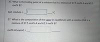 37. What is the boiling point of a solution that is a mixture of 37.5 mol% A and 62.5
mol% B?
bpt. mixture =
°C
%3D
37. What is the composition of the vapor in equilibrium with a solution that is a
mixture of 37.5 mol% A and 62.5 mol% B?
mol% A (vapor) =
%3!
