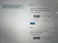 Part A
5.0 g of nitrogen gas at 20° C and an initial
pressure of 2.2 atm undergo a constant-pressure
expansion until the volume has tripled.
What is the gas volume after the expansion?
Express your answer with the appropriate units.
• View Available Hint(s)
µÀ
V =
Value
Units
Submit
▼
Part B
What is the gas temperature after the expansion?
Express your answer in kelvins.
• View Available Hint(s)
ΑΣφ
T =
K
