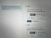 Part A
The number density in a container of neon gas is
5.40x1025 m3. The atoms are moving with an rms
speed of 665 m/s.
What is the pressure inside the container?
Express your answer with the appropriate units.
HẢ
?
Value
Units
Submit
Request Answer
Part B
What is the temperature inside the container?
Express your answer with the appropriate units.
HA
Value
Units
%3D
