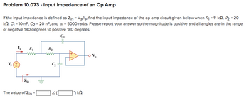 Problem 10.073 - Input impedance of an Op Amp
If the input impedance is defined as Zin = Vs/ls, find the input impedance of the op amp circuit given below when R₁ = 11 kQ2, R₂ = 20
kQ2, C₁ = 10 nF, C₂ = 20 nF, and @= 5000 rad/s. Please report your answer so the magnitude is positive and all angles are in the range
of negative 180 degrees to positive 180 degrees.
C₁
V₂
I₂
R₁
www
+
Zin
The value of Zin =
R₂
www
C₂
9 ΚΩ.