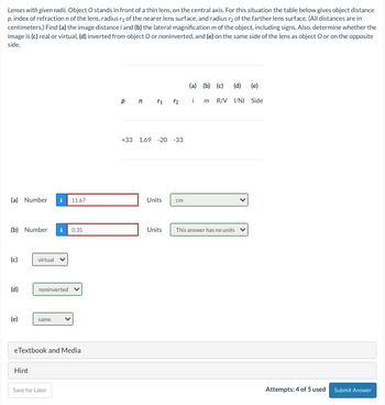 Lenses with given radii. Object O stands in front of a thin lens, on the central axis. For this situation the table below gives object distance
p, index of refraction n of the lens, radius ₁ of the nearer lens surface, and radius r2 of the farther lens surface. (All distances are in
centimeters.) Find (a) the image distance i and (b) the lateral magnification m of the object, including signs. Also, determine whether the
image is (c) real or virtual, (d) inverted from object O or noninverted, and (e) on the same side of the lens as object O or on the opposite
side.
(a) Number
(b) Number
(c)
(d)
(e)
virtual
Hint
noninverted
same
11.67
eTextbook and Media
Save for Later
0.35
pn r₁ r2
+33 1.69 -20 -33
Units cm
Units
(a) (b) (c) (d) (e)
i m R/V I/NI Side
This answer has no units
Attempts: 4 of 5 used Submit Answer