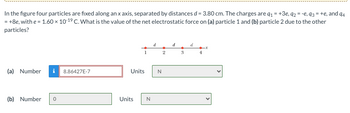 In the figure four particles are fixed along an x axis, separated by distances d = 3.80 cm. The charges are q₁ = +3e, q2 = -e, 93 = +e, and 94
= +8e, with e = 1.60 x 10-1⁹ C. What is the value of the net electrostatic force on (a) particle 1 and (b) particle 2 due to the other
particles?
(a) Number i
(b) Number 0
8.86427E-7
1
Units
Units
N
N
2
d
3
d
4
X