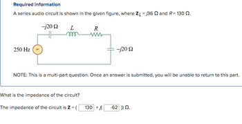 Required information
A series audio circuit is shown in the given figure, where ZL = 36 and R = 130 2.
-j20 Q
250 Hz
L
m
R
www
What is the impedance of the circuit?
The impedance of the circuit is Z = (
-j20 Q
NOTE: This is a multi-part question. Once an answer is submitted, you will be unable to return to this part.
130 +j -62 )) 22.