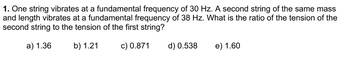 1. One string vibrates at a fundamental frequency of 30 Hz. A second string of the same mass
and length vibrates at a fundamental frequency of 38 Hz. What is the ratio of the tension of the
second string to the tension of the first string?
a) 1.36
b) 1.21
c) 0.871
d) 0.538
e) 1.60