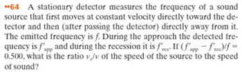 64 A stationary detector measures the frequency of a sound
source that first moves at constant velocity directly toward the de-
tector and then (after passing the detector) directly away from it.
The emitted frequency is f. During the approach the detected fre-
quency is f'app and during the recession it is free. If (f'app - frec)/f =
0.500, what is the ratio v/v of the speed of the source to the speed
of sound?