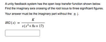 A unity feedback system has the open loop transfer function shown below.
Find the imaginary axis crossing of the root locus to three significant figures.
Your answer must be the imaginary part without the ± j.
K
HG (s) =
s(s²+8s+17)