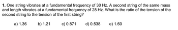 1. One string vibrates at a fundamental frequency of 30 Hz. A second string of the same mass
and length vibrates at a fundamental frequency of 28 Hz. What is the ratio of the tension of the
second string to the tension of the first string?
a) 1.36
b) 1.21
c) 0.871
d) 0.538
e) 1.60