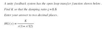 A unity feedback system has the open loop transfer function shown below.
Find K so that the damping ratio = 0.6
Enter your answer to two decimal places.
K
s(1+ s/12)
HG (s): =