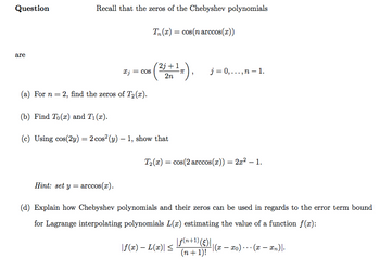 Question
are
Recall that the zeros of the Chebyshev polynomials
xj = cos
T₁(x) = cos(n arccos(x))
2j+1
2n
(a) For n = 2, find the zeros of T₂(x).
(b) Find To (r) and T₁(x).
(c) Using cos(2y) = 2 cos² (y) - 1, show that
1¹ π),
j= 0,...,n-1.
T₂(x) = cos(2 arccos(x)) = 2x² - 1.
|f(x) - L(x)| ≤
Hint: set y = arccos(x).
(d) Explain how Chebyshev polynomials and their zeros can be used in regards to the error term bound
for Lagrange interpolating polynomials L(x) estimating the value of a function f(x):
|f(n+1) (c)||
(n + 1)!
-|(x-xo)(x - xn)|.