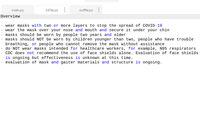 main.py
inFile.py
outfile.py
Overview
wear masks with two or more layers to stop the spread of COVID-19
wear the mask over your nose and mouth and secure it under your chin
masks should be worn by people two years and older
masks should NOT be worn by children younger than two, people who have trouble
breathing, or people who cannot remove the mask without assistance
do NOT wear masks intended for healthcare workers, for example, N95 respirators
CDC does not recommend the use of face shields alone. Evaluation of face shields
is ongoing but effectiveness is unknown at this time.
evaluation of mask and gaiter materials and structure is ongoing.
