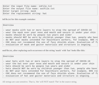 Enter the input file name: inFile.txt
Enter the output file name: outFile.txt
Enter target string: mask
Enter the replacement string: hat
inFile.txt for this example contains:
overview
wear masks with two or more layers to stop the spread of COVID-19
wear the mask over your nose and mouth and secure it under your chin
masks should be worn by people two years and older
- masks should NOT be worn by children younger than two, people who have
- do NOT wear masks intended for healthcare workers, for example, N95 re
- CDC does not recommend the use of face shields alone. Evaluation of få
- evaluation of mask and gaiter materials and structure is ongoing.
outFile.txt, after replacing each occurrence of the string 'mask' with 'hat' looks like this:
Overview
- wear hats with two or more layers to stop the spread of COVID-19
- wear the hat over your nose and mouth and secure it under your chin
hats should be worn by people two years and older
hats should NOT be worn by children younger than two, people who have
do NOT wear hats intended for healthcare workers, for example, N95 res
- CDC does not recommend the use of face shields alone. Evaluation of fa
- evaluation of hat and gaiter materials and structure is ongoing.
All strings are case-sensitive. That is, 'the' will NOT match 'The' in the source string.

