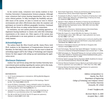 In the current study, volunteers were mostly students in East
Carolina University's Communication Sciences program. Although
some volunteers had certain hearing impairments, they were not
active clinical patients. To fully investigate the feasibility and pos-
sible issues of the system, we plan to extend our tests to clinical
environments and collect effectiveness data when the examiner and
participant are located in different geographic locations. Continued
efforts will also focus on using various Internet connections.
In conclusion, our new system presents a promising approach to
implement hearing healthcare to remote sites with little technology
requirements at the remote site. Other aspects of the system may
allow professionals to see more patients in a more efficient and less
costly manner.
Acknowledgment
The authors thank Ms. Ellen Crowell and Ms. Jessica Pierce, both
Ph.D. students in the Department of Communication Sciences and
Disorders, for their help in data collection. We also want to thank the
networking support staff in the College of Technology and Computer
Science for their support with setting up and maintaining the appli-
cation server.
Disclosure Statement
Authors Yao and Givens along with East Carolina University have
a provisional patent pending regarding the system used in this study.
No competing financial interests exist with author Wan.
REFERENCES
1. Lin JC. Current developments in telemedicine. IEEE Eng Med Biol Magazine
1999;18:22-27.
2. Givens GD, Elangovan S. Internet Application to Tele-Audiology-"Nothin'
but Net." Am J Audiol 2003;12:59-65.
3. Krumm M, Ribera J, Schmiedge J. Using a telehealth medium for objective
hearing testing: Implications for supporting rural universal newborn hearing
screening programs. Semin Hearing 2005;26:3-12.
4. Lancaster P, Krumm M, Ribera J, Klich R. Remote hearing screenings via
telehealth in a rural elementary school. Am J Audiol 2008;17:114-122.
5. Choi JM, Lee HB, Park CS, Oh SH, Park KS. PC-based tele-audiometry.
Telemed Je-Health 2007;13:501-508.
6. World Health Organization. Primary ear and hearing care training resource:
Advanced level. Geneva: World Health Organization, 2006.
7. Cruickshanks KJ, Wiley TL, Tweed TS, et al. Prevalence of hearing loss in older
adults in Beaver Dam, Wisconsin: the Epidemiology of Hearing Loss Study.
Am J Epidemiol 1998;148:879-886.
8. Agrawal Y, Platz E, Niparko JK. Prevalence of hearing loss and differences
by demographic characteristics among US adults, Data from the National
Health and Nutrition Examination Survey, 1999-2004. Arch Intern Med
2008;168:1522-1530.
9. US Department of Commerce. Statistical abstract of the United States.
117th ed. Washington, DC: US Census Bureau, 1997.
10. Gates GA, Cooper JC Jr, Kannel WB, Miller NJ. Hearing in the elderly:
The Framingham cohort, 1983-1985; part I: basic audiometric test results.
Ear Hear 1990;11:247-256.
11. Rueben D, Walsh K, Moore A, et al. Hearing loss in community-dwelling older
persons: National prevalence data and identification using simple questions.
J Am Geriatr Soc 1998;46:1008-1011.
12. Pioneers in Telemedicine Interview with COL Ron K. Poropatich, M.D.
Telemed e-Health 2008;14:413-417.
13. Laird Technologies, "Bluetooth High Speed USB Adapter." Available at: http://
www.ezurio.com/products/highspeedusbadaptor/ (Last accessed April 11, 2009).
14. SENA Technologies, Inc., "Bluetooth/IP Gateway for multi-port wireless connections,
Parani 1000." Available at: http://www.sena.com/download/datasheets/ds_parani_
msp1000.pdf (Last accessed April 11, 2009).
15. American Speech-Language-Hearing Association (ASHA). Guidelines for manual
pure-tone threshold audiometry. Rockville, MD, 2005.
16. American National Standards Institute. Maximum permissible ambient noise
levels for audiometric test rooms (ANSI S3-1-1991). New York: ANSI, 1991.
17. American National Standards Institute. Specifications for audiometers
(ANSI S3.6-1996). New York: ANSI, 1996.
Address correspondence to:
Jianchu Yao, Ph.D.
Department of Engineering
College of Technology and Computer Science
East Carolina University
Greenville, NC 27858
E-mail: Yaoj@ecu.edu
Received: March 14, 2009
Accepted: May 1, 2009