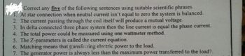 Correct any five of the following sentences using suitable scientific phrases.
1. At star connection when neutral current isn't equal to zero the system is balanced.
2. The current passing through the coil itself will produce a mutual voltage.
3. In delta connected three phase system then the line current is equal the phase current.
4. The total power could be measured using one wattmeter method.
5. The 7-parameters is called the current equation.
6. Matching means that transferring electric power to the load.
7. The generator power is always less than the maximum power transferred to the load?.