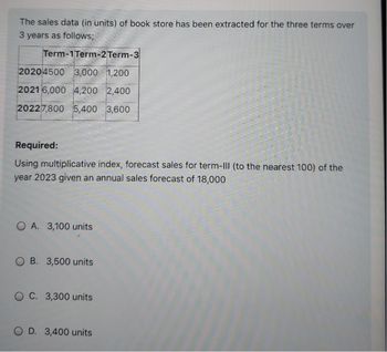 The sales data (in units) of book store has been extracted for the three terms over
3 years as follows;
Term-1Term-2 Term-3
20204500 3,000 1,200
2021 6,000 4,200 2,400
20227,800 5,400 3,600
Required:
Using multiplicative index, forecast sales for term-III (to the nearest 100) of the
year 2023 given an annual sales forecast of 18,000
OA. 3,100 units
B. 3,500 units
OC. 3,300 units
OD. 3,400 units