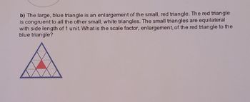 b) The large, blue triangle is an enlargement of the small, red triangle. The red triangle
is congruent to all the other small, white triangles. The small triangles are equilateral
with side length of 1 unit. What is the scale factor, enlargement, of the red triangle to the
blue triangle?