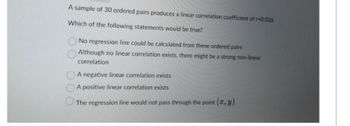 A sample of 30 ordered pairs produces a linear correlation coefficient of r-0.026
Which of the following statements would be true?
No regression line could be calculated from these ordered pairs
Although no linear correlation exists, there might be a strong non-linear
correlation
A negative linear correlation exists
A positive linear correlation exists
The regression line would not pass through the point (x, y)