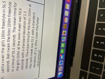 **Problem Statement:**

Letitia swam the girls 100m freestyle in 56.5 seconds. Ben swam the boys 100m freestyle in a time of 50.3 seconds. The mean time for the girls 100m at the swim meet was 58.6 seconds with a standard deviation of 2.3 seconds. The mean time for the boys 100m at the swim meet was 52.1 seconds with a standard deviation of 1.8. Who swam the faster relative time?

**Explanation:**

In this question, students are asked to determine who performed better in relation to their respective group averages by comparing the individual times of Letitia and Ben with the mean times of their respective groups.

To solve this, students can calculate the z-score for each swimmer:

- **Z-Score Formula:**  
  \[
  Z = \frac{(X - \mu)}{\sigma}
  \]
  where \(X\) is the individual's time, \(\mu\) is the mean time, and \(\sigma\) is the standard deviation.

- **Letitia's Z-Score Calculation:**
  \[
  Z_{Letitia} = \frac{(56.5 - 58.6)}{2.3}
  \]

- **Ben's Z-Score Calculation:**
  \[
  Z_{Ben} = \frac{(50.3 - 52.1)}{1.8}
  \]

Each z-score indicates how many standard deviations a swimmer's time is from the mean time of their group. The swimmer with the higher (less negative) z-score is considered to have swum the faster relative time.