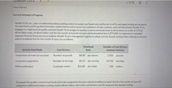 Question 3 of 4
View Policies
Current Attempt in Progress
Health 'R Us, Inc., uses a traditional product costing system to assign overhead costs uniformly to all its packaged multigrain products.
To meet Food and Drug Administration requirements and to assure its customers of safe, sanitary, and nutritious food, Health R Us
engages in a high level of quality control. Health 'R Us assigns its quality-control overhead costs to all products at a rate of 17% of
direct labor costs. Its direct labor cost for the month of June for its low-calorie breakfast line is $74,000. In response to repeated
requests from its financial vice president, Health 'R Us's management agrees to adopt activity-based costing. Data relating to the low-
calorie breakfast line for the month of June are as follows.
Activity Cost Pools
Inspections of material received
In-process inspections
FDA certification
Cost Drivers
Number of pounds
Number of servings
Customer orders
-/3.75
Overhead
Rate
$0.90 per pound
$0.33 per serving
$12.00 per order
Number of Cost Drivers
Used per Activity
5,500 pounds
10,700 servings
430 orders
Compute the quality-control overhead cost to be assigned to the low-calorie breakfast product line for the month of June (1)
using the traditional product costing system (direct labor cost is the cost driver), and (2) using activity-based costing.