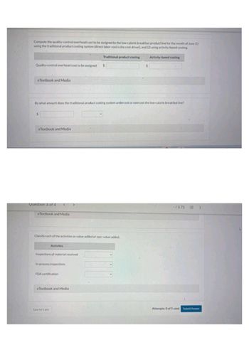Compute the quality-control overhead cost to be assigned to the low-calorie breakfast product line for the month of June (1)
using the traditional product costing system (direct labor cost is the cost driver), and (2) using activity-based costing.
Quality control overhead cost to be assigned
eTextbook and Media
$
By what amount does the traditional product costing system undercost or overcost the low-calorie breakfast line?
eTextbook and Media
Question 3 of 4
e Textbook and Media
Classify each of the activities as value-added or non-value-added.
Activites
Inspections of material received
In-process inspections
FDA certification
Traditional product costing
eTextbook and Media
Save for Later
Activity-based costing
-/3.75 E
Attempts: 0 of 5 used Submit Answer