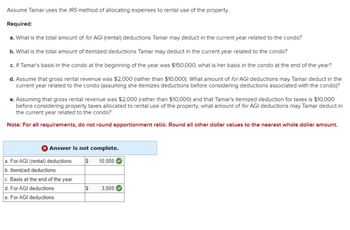 Assume Tamar uses the IRS method of allocating expenses to rental use of the property.
Required:
a. What is the total amount of for AGI (rental) deductions Tamar may deduct in the current year related to the condo?
b. What is the total amount of itemized deductions Tamar may deduct in the current year related to the condo?
c. If Tamar's basis in the condo at the beginning of the year was $150,000, what is her basis in the condo at the end of the year?
d. Assume that gross rental revenue was $2,000 (rather than $10,000). What amount of for AGI deductions may Tamar deduct in the
current year related to the condo (assuming she itemizes deductions before considering deductions associated with the condo)?
e. Assuming that gross rental revenue was $2,000 (rather than $10,000) and that Tamar's itemized deduction for taxes is $10,000
before considering property taxes allocated to rental use of the property, what amount of for AGI deductions may Tamar deduct in
the current year related to the condo?
Note: For all requirements, do not round apportionment ratio. Round all other dollar values to the nearest whole dollar amount.
> Answer is not complete.
10,000
a. For AGI (rental) deductions $
b. Itemized deductions
c. Basis at the end of the year
d. For AGI deductions
e. For AGI deductions
69
3,500