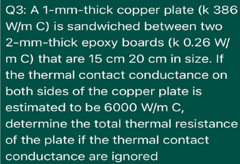 Q3: A 1-mm-thick copper plate (k 386
W/m C) is sandwiched between two
2-mm-thick epoxy boards (k 0.26 W/
m C) that are 15 cm 20 cm in size. If
the thermal contact conductance on
both sides of the copper plate is
estimated to be 6000 W/m C,
determine the total thermal resistance
of the plate if the thermal contact
conductance are ignored