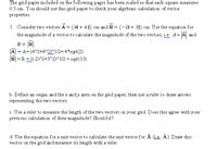 The grid paper included on the following pages has been scaled so that each square measures
0.5 cm. You should use this grid paper to check your algebraic calculation of vector
properties.
1. Consider two vectors A = (41 + 4 1) cm and B = (-21 + 31) cm. Use the equation for
the magnitude of a vector to calculate the magnitude of the two vectors, i.e. A= A and
B =
A = A= (4^2+4^2)^1/2=4*sqrt(2)
B| =B =(-2)^2+3^2)^1/2 = sqrt(13)
b. Define an origin and the x andy axes on the grid paper, then use a ruler to draw arrows
representing the two vectors.
c. Use a ruler to measure the length of the two vectors on your grid. Does this agree with your
previous calculation of their magnitude? Should it?
d. Use the equation for a unit vector to calculate the unit vector for A (Le. Â). Draw this
vector on the grid and measure its length with a ruler.
