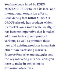 You have been hired by KOKO
MESSIAH GROUP to lead its local and
international expansion efforts.
Considering that KOKO MESSIAH
GROUP already has products which
its markets on a small scale locally, it
has become imperative that it makes
additions to its current product
variants, as well as promote these
new and existing products in markets
other than its existing markets.
Propose four relevant strategies and
the key marketing mix decisions you
have to make in achieving its
expansion objectives.
