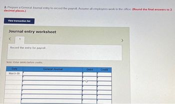 2. Prepare a General Journal entry to record the payroll. Assume all employees work in the office. (Round the final answers to 2
decimal places.)
View transaction list
Journal entry worksheet
Record the entry for payroll.
Note: Enter debits before credits.
Date
March 09
General Journal
Debit
Credit