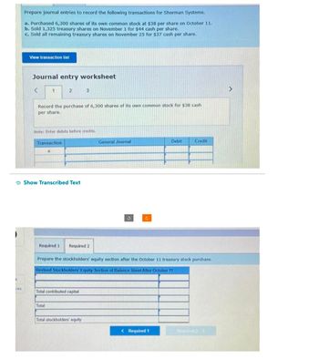k
ces
Prepare journal entries to record the following transactions for Sherman Systems.
a. Purchased 6,300 shares of its own common stock at $38 per share on October 11.
b. Sold 1,325 treasury shares on November 1 for $44 cash per share.
c. Sold all remaining treasury shares on November 25 for $37 cash per share.
View transaction list
Journal entry worksheet
K 1
2
Record the purchase of 6,300 shares of its own common stock for $38 cash
per share.
Transaction
a
Note: Enter debits before credits.
Show Transcribed Text
3
Required 1. Required 2
Total contributed capital
Total
Total stockholders' equity
General Journal
S
C
Prepare the stockholders' equity section after the October 11 treasury stock purchase.
Revised Stockholders' Equity Section of Balance Sheet After October 11
Debit
< Required 1
Credit
Required 2 >
