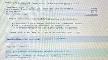 On October 10, the stockholders' equity section of Sherman Systems appears as follows.
Common stock-$10 par value, 85,000 shares authorized, issued, and outstanding
Paid-in capital in excess of par value, common stock
Retained earnings
Total stockholders' equity
1. Prepare journal entries to record the following transactions for Sherman Systems.
a. Purchased 6,300 shares of its own common stock at $38 per share on October 11.
b. Sold 1,325 treasury shares on November 1 for $44 cash per share.
c. Sold all remaining treasury shares on November 25 for $37 cash per share.
2. Prepare the stockholders' equity section after the October 11 treasury stock purchase.
Complete this question by entering your answers in the tabs below.
Required 1 Required 2
Prepare journal entries to record the following transactions for Sherman Systems.
a. Purchased 6,300 shares of its own common stock at $38 per share on October 11.
h Cold 1 295 traseury charac nn Nouamhar 1 for edd each nor chara
$ 850,000
281,000
968,000
$ 2,099,000