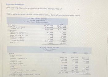 Required information
[The following information applies to the questions displayed below]
Income statements and balance sheets data for Virtual Gaming Systems are provided below.
VIRTUAL GAMING SYSTEMS
Income Statements
For the Years Ended December 31
Net sales
Cost of goods sold
Gross profit
Expenses:
Operating expenses
Depreciation expense
Loss on sale of land
Interest expense
Income tax expense
Total expenses
Net income
Assets
Current assetst
Cash
Accounts receivable
Inventory
Prepaid rent
Long-term assets;
Investment in bonds
Land
Equipment
Less: Accumulated depreciation
2025
$3,555,000
2,489,000
1,066,000
Total assets
Liabilities and Stockholders' Equity
Current liabilities:
964,000
39,000
0
22,500
8,900
1,034,400
31,600
2024
$3,081,000
1,959,000
1,122,000
VIRTUAL GAMING SYSTEMS
Balance Sheets
December 31
867,000
31,500
8.900
19,500
52,500
979,400
142,600
2025
$214,500
88,500
138-500
14/900
114,000
309.000
309,000
2024
$195,000
90,000
114,000
12,900
114,000
219,000
279,000
(121,500) (82,500)
$1,066,900
$941,400
2023
$153,000
69,000
144,000
7,080
249,000
219,000
(51,000)
$790,000