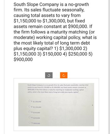 South Slope Company is a no-growth
firm. Its sales fluctuate seasonally,
causing total assets to vary from
$1,150,000 to $1,300,000, but fixed
assets remain constant at $900,000. If
the firm follows a maturity matching (or
moderate) working capital policy, what is
the most likely total of long term debt
plus equity capital? 1) $1,300,000 2)
$1,150,000 3) $150,000 4) $250,000 5)
$900,000
South Slope Company is a no-growth firm. Its sales fluctuate seasonally, causing total
assets to vary from $1,150,000 to $1,300,000, but fixed assets remain constant at
$900,000. If the firm follows a maturity matching (or moderate) working capital
policy, what is the most likely total of long term debt plus equity capital?
1) $1,300,000
2) $1,150,000
3) $150,000
4) $250,000
G
5) $900,000