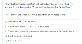 For a "Dual minimization problem" with optimal point equal to (x1 = 5, x2 = 1)
and best Z = 56, its respective "Primal maximization problem " would have
Please choose the option that would best fit the empty space above.
O Its respective best Z also equal to 56.
Shadow prices equal to 1 (x1) and 5 (x2), respectively.
Shadow prices exactly the same as the shadow prices obtained in the Primal problem.
Exactly the same optimal point.
O None of the above