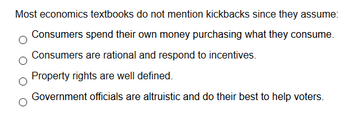 Most economics textbooks do not mention kickbacks since they assume:

- Consumers spend their own money purchasing what they consume.
- Consumers are rational and respond to incentives.
- Property rights are well defined.
- Government officials are altruistic and do their best to help voters.