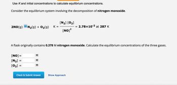 Use K and initial concentrations to calculate equilibrium concentrations.
Consider the equilibrium system involving the decomposition of nitrogen monoxide.
[N2] [02]
2NO(g)
?
N2(g) + O2(g)
K =
=
2.78×10-2 at 287 K
[NO]²
A flask originally contains 0.378 M nitrogen monoxide. Calculate the equilibrium concentrations of the three gases.
[NO] =
=
[N2]
[02]
=
Σ Σ Σ
M
Check & Submit Answer
Show Approach