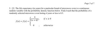 Page 5 of 7
5. [3] The life expectancy (in years) for a particular brand of microwave oven is a continuous
random variable with the probability density function below. Find d such that the probability of a
randomly selected microwave oven lasting d years or less is 0.5.
if x ≥ 0
f(x) = f(x):
4
(x+4)²'
0
)
otherwise