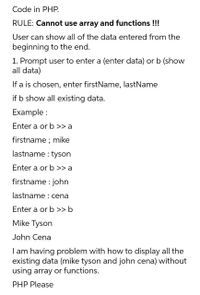 Code in PHP.
RULE: Cannot use array and functions !!!
User can show all of the data entered from the
beginning to the end.
1. Prompt user to enter a (enter data) or b (show
all data)
If a is chosen, enter firstName, lastName
if b show all existing data.
Example :
Enter a or b >> a
firstname ; mike
lastname : tyson
Enter a or b >> a
firstname : john
lastname : cena
Enter a or b >> b
Mike Tyson
John Cena
I am having problem with how to display all the
existing data (mike tyson and john cena) without
using array or functions.
PHP Please
