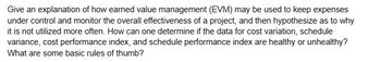 Give an explanation of how earned value management (EVM) may be used to keep expenses
under control and monitor the overall effectiveness of a project, and then hypothesize as to why
it is not utilized more often. How can one determine if the data for cost variation, schedule
variance, cost performance index, and schedule performance index are healthy or unhealthy?
What are some basic rules of thumb?