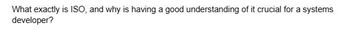 What exactly is ISO, and why is having a good understanding of it crucial for a systems
developer?