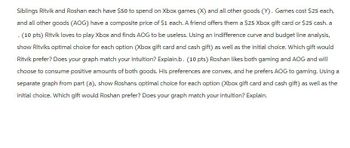 Siblings Ritvik and Roshan each have $50 to spend on Xbox games (X) and all other goods (Y). Games cost $25 each,
and all other goods (AOG) have a composite price of $1 each. A friend offers them a $25 Xbox gift card or $25 cash. a
. (10 pts) Ritvik loves to play Xbox and finds AOG to be useless. Using an indifference curve and budget line analysis,
show Ritviks optimal choice for each option (Xbox gift card and cash gift) as well as the initial choice. Which gift would
Ritvik prefer? Does your graph match your intuition? Explain.b. (10 pts) Roshan likes both gaming and AOG and will
choose to consume positive amounts of both goods. His preferences are convex, and he prefers AOG to gaming. Using a
separate graph from part (a), show Roshans optimal choice for each option (Xbox gift card and cash gift) as well as the
initial choice. Which gift would Roshan prefer? Does your graph match your intuition? Explain.