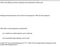 **Understanding Phase Changes and Boiling Point Influences**

**Evaporation vs. Condensation:**
- **Evaporation** is the process where liquid molecules gain enough energy to transition into a gaseous state, typically occurring at the surface of the liquid.
- **Condensation** is the reverse process where gas molecules lose energy and transition back into a liquid state.

**Boiling Point Determination:**
The determination of boiling points serves various purposes:
- Identifying or characterizing substances
- Assessing purity levels of a substance
- Assisting in the design and operation of distillation processes

**Effects on Boiling Point:**
- A **soluble non-volatile impurity**, such as table salt, generally increases the boiling point of a liquid due to the elevation of boiling point effect.
- An **insoluble foreign substance**, like sand, typically does not affect the boiling point significantly.

**Boiling Point Under Different Pressures:**
- For a liquid "X" with a normal boiling point of 75 °C, the boiling point can decrease when the pressure is reduced to 800 mmHg, as lower pressure typically lowers boiling points.