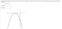 **Graph Analysis for Function Intervals**

**Task:**
Use the graph to estimate the open intervals on which the function is increasing or decreasing. Then find the open intervals analytically. (Enter your answers using interval notation.)

**Function:**
\[ y = -(x + 2)^2 \]

**Graph Explanation:**
- The graph is a downward-opening parabola with its vertex at the point \((-2, 0)\).

**Interval Analysis:**
- **Increasing Interval:** 
  - The function is increasing on the interval from \((-∞, -2)\).

- **Decreasing Interval:**
  - The function is decreasing on the interval from \((-2, ∞)\).

These observations can be verified analytically by examining the vertex and the direction of the parabola. The function increases as \(x\) approaches \(-2\) from the left and decreases as \(x\) moves to the right of \(-2\).