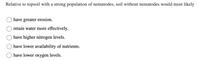 Relative to topsoil with a strong population of nematodes, soil without nematodes would most likely
have greater erosion.
retain water more effectively.
have higher nitrogen levels.
have lower availability of nutrients.
have lower oxygen levels.
