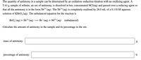 The quantity of antimony in a sample can be determined by an oxidation-reduction titration with an oxidizing agent. A
5.43 g sample of stibnite, an ore of antimony, is dissolved in hot, concentrated HCI(aq) and passed over a reducing agent so
that all the antimony is in the form Sb³*(aq). The Sb³+(aq) is completely oxidized by 28.0 mL of a 0.110 M aqueous
solution of KBrO, (aq). The unbalanced equation for the reaction is
Bro, (aq) + Sb³+(aq)
→ Br (aq) + Sb3+
*(aq) (unbalanced)
Calculate the amount of antimony in the sample and its percentage in the ore.
mass of antimony:
percentage of antimony:
%
